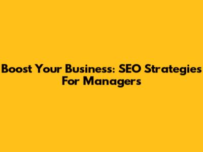 Boost Your Business: SEO Strategies For Managers