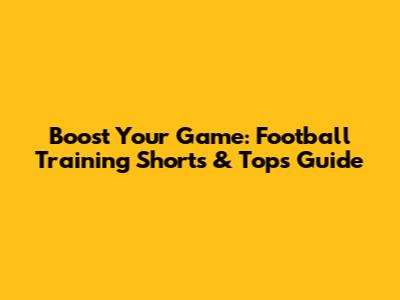 Boost Your Game: Football Training Shorts & Tops Guide