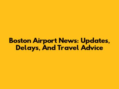 Boston Airport News: Updates, Delays, And Travel Advice