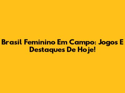 Brasil Feminino Em Campo: Jogos E Destaques De Hoje!