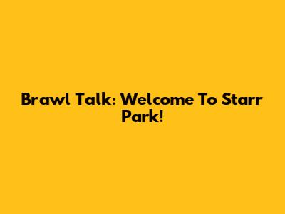 Brawl Talk: Welcome To Starr Park!