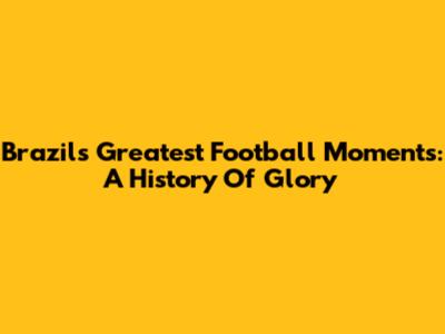 Brazil's Greatest Football Moments: A History Of Glory