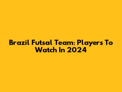 Brazil Futsal Team: Players To Watch In 2024