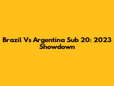 Brazil Vs Argentina Sub 20: 2023 Showdown
