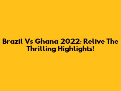 Brazil Vs Ghana 2022: Relive The Thrilling Highlights!