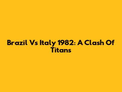 Brazil Vs Italy 1982: A Clash Of Titans