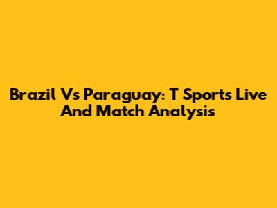 Brazil Vs Paraguay: T Sports Live And Match Analysis