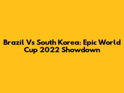 Brazil Vs South Korea: Epic World Cup 2022 Showdown