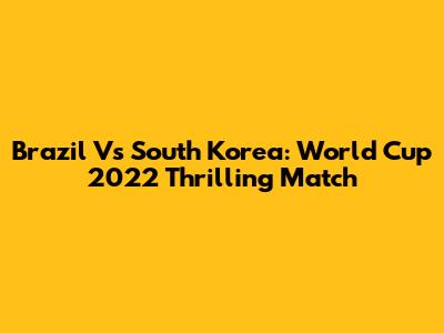 Brazil Vs South Korea: World Cup 2022 Thrilling Match