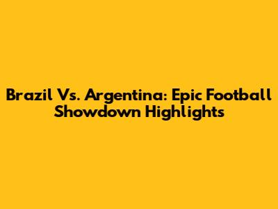 Brazil Vs. Argentina: Epic Football Showdown Highlights