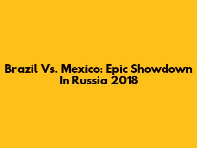 Brazil Vs. Mexico: Epic Showdown In Russia 2018