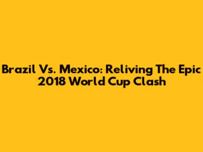 Brazil Vs. Mexico: Reliving The Epic 2018 World Cup Clash