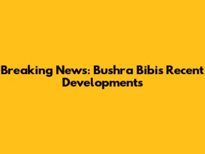 Breaking News: Bushra Bibi's Recent Developments