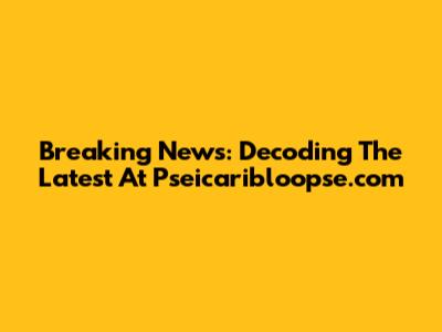 Breaking News: Decoding The Latest At Pseicaribloopse.com