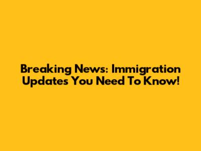 Breaking News: Immigration Updates You Need To Know!