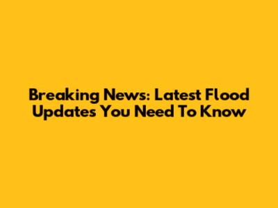 Breaking News: Latest Flood Updates You Need To Know
