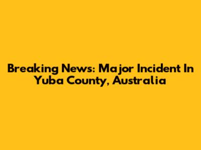 Breaking News: Major Incident In Yuba County, Australia