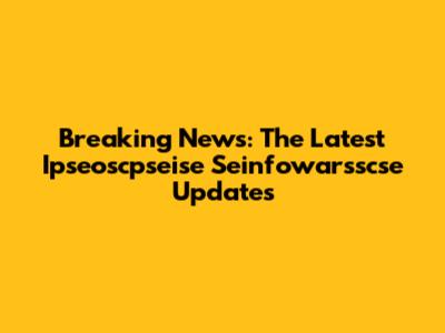 Breaking News: The Latest Ipseoscpseise Seinfowarsscse Updates