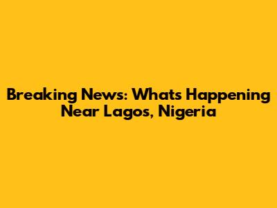 Breaking News: What's Happening Near Lagos, Nigeria