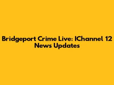 Bridgeport Crime Live: IChannel 12 News Updates