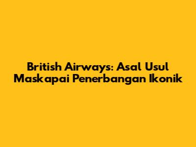 British Airways: Asal Usul Maskapai Penerbangan Ikonik