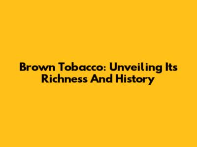 Brown Tobacco: Unveiling Its Richness And History