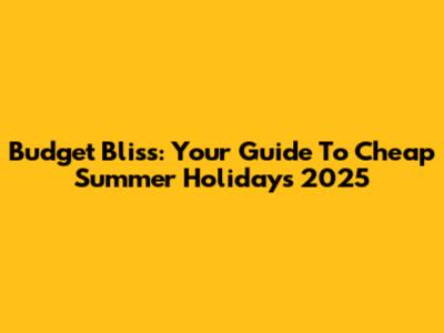 Budget Bliss: Your Guide To Cheap Summer Holidays 2025