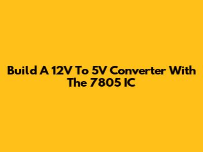 Build A 12V To 5V Converter With The 7805 IC