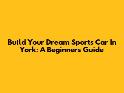 Build Your Dream Sports Car In York: A Beginner's Guide