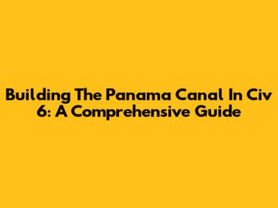 Building The Panama Canal In Civ 6: A Comprehensive Guide