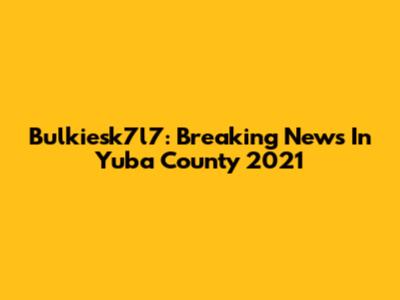 Bulkiesk7l7: Breaking News In Yuba County 2021