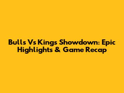 Bulls Vs Kings Showdown: Epic Highlights & Game Recap
