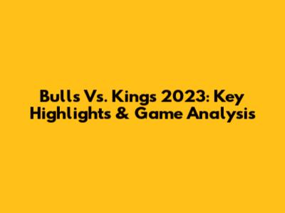 Bulls Vs. Kings 2023: Key Highlights & Game Analysis