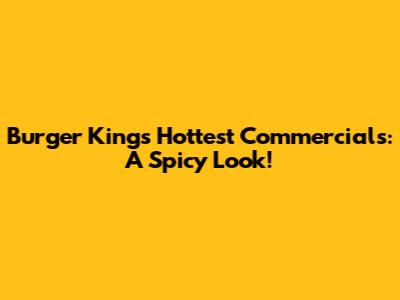 Burger King's Hottest Commercials: A Spicy Look!