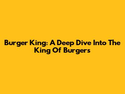 Burger King: A Deep Dive Into The King Of Burgers