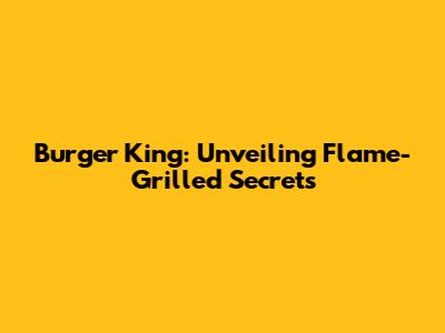 Burger King: Unveiling Flame-Grilled Secrets