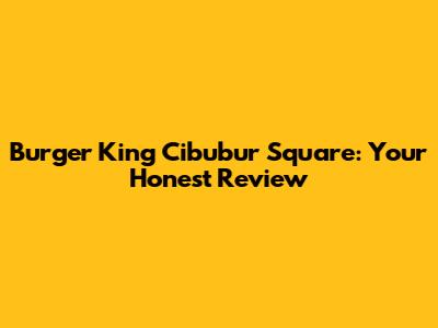 Burger King Cibubur Square: Your Honest Review