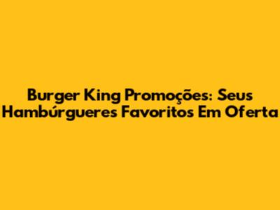 Burger King Promoções: Seus Hambúrgueres Favoritos Em Oferta