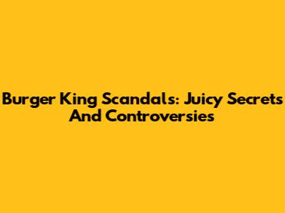 Burger King Scandals: Juicy Secrets And Controversies