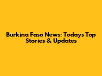 Burkina Faso News: Today's Top Stories & Updates
