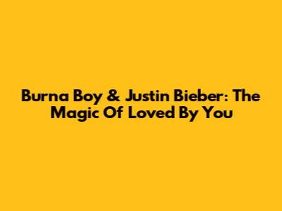 Burna Boy & Justin Bieber: The Magic Of 'Loved By You'