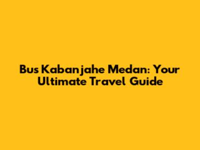 Bus Kabanjahe Medan: Your Ultimate Travel Guide
