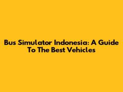 Bus Simulator Indonesia: A Guide To The Best Vehicles