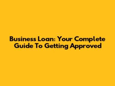 Business Loan: Your Complete Guide To Getting Approved
