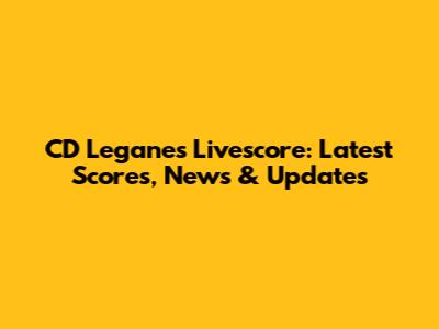 CD Leganes Livescore: Latest Scores, News & Updates