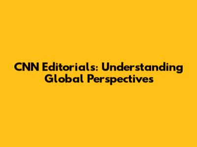 CNN Editorials: Understanding Global Perspectives