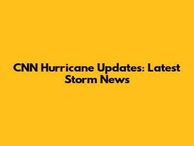 CNN Hurricane Updates: Latest Storm News