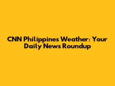 CNN Philippines Weather: Your Daily News Roundup