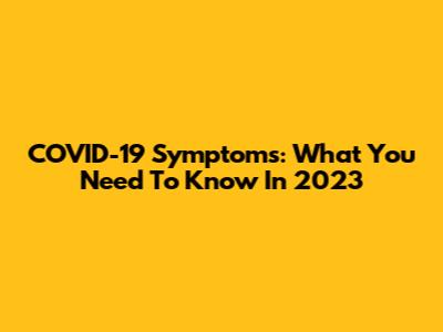COVID-19 Symptoms: What You Need To Know In 2023