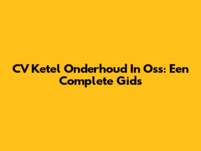 CV Ketel Onderhoud In Oss: Een Complete Gids